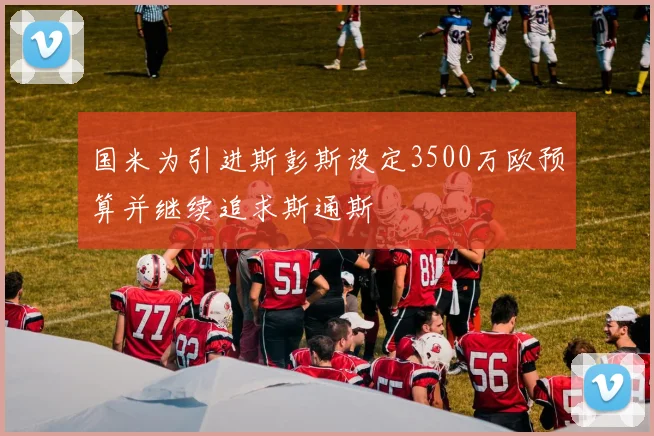 国米为引进斯彭斯设定3500万欧预算并继续追求斯通斯