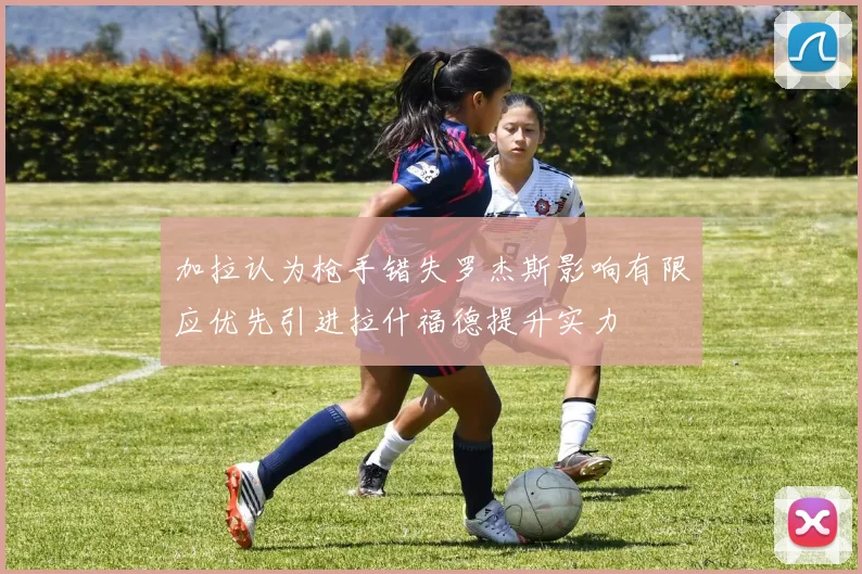 加拉认为枪手错失罗杰斯影响有限应优先引进拉什福德提升实力