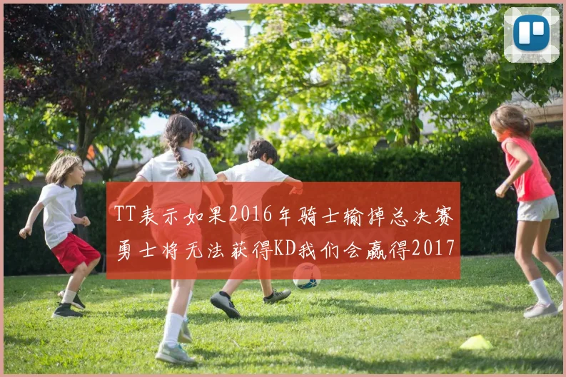 TT表示如果2016年骑士输掉总决赛勇士将无法获得KD我们会赢得2017和2018年总冠军