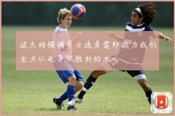 波杰姆强调勇士选秀需即战力我们全力以赴争取胜利的决心