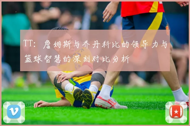 TT：詹姆斯与乔丹科比的领导力与篮球智慧的深刻对比分析