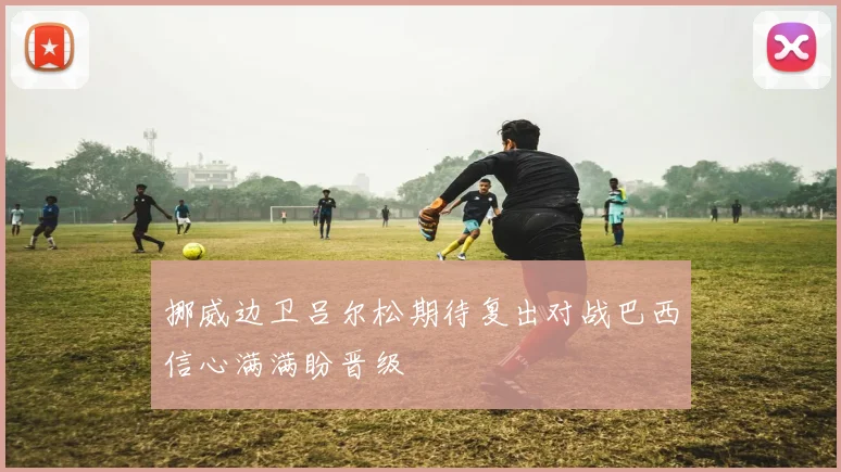 挪威边卫吕尔松期待复出对战巴西信心满满盼晋级
