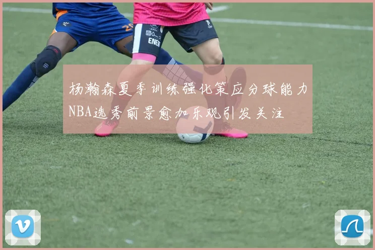 杨瀚森夏季训练强化策应分球能力NBA选秀前景愈加乐观引发关注