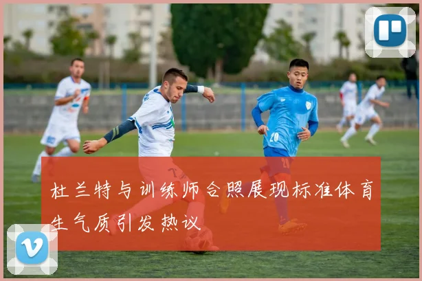杜兰特与训练师合照展现标准体育生气质引发热议