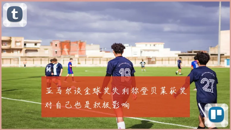 亚马尔谈金球奖失利称登贝莱获奖对自己也是积极影响