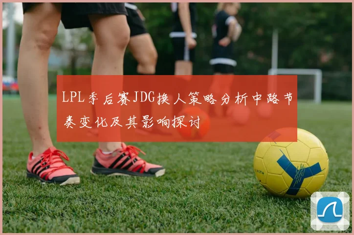 LPL季后赛JDG换人策略分析中路节奏变化及其影响探讨