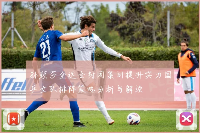 孙颖莎全运会封闭集训提升实力国乒女队排阵策略分析与解读