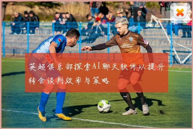 英超俱乐部探索AI聊天软件以提升转会谈判效率与策略