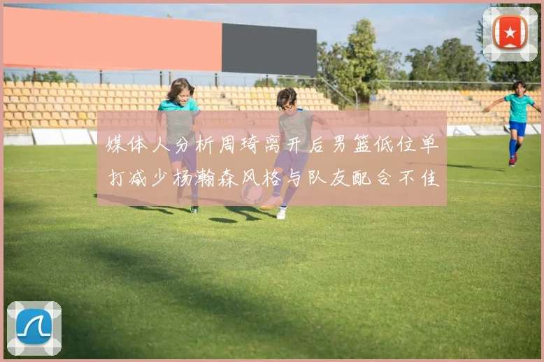 媒体人分析周琦离开后男篮低位单打减少杨瀚森风格与队友配合不佳