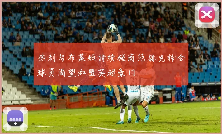 热刺与布莱顿持续磋商范赫克转会球员渴望加盟英超豪门
