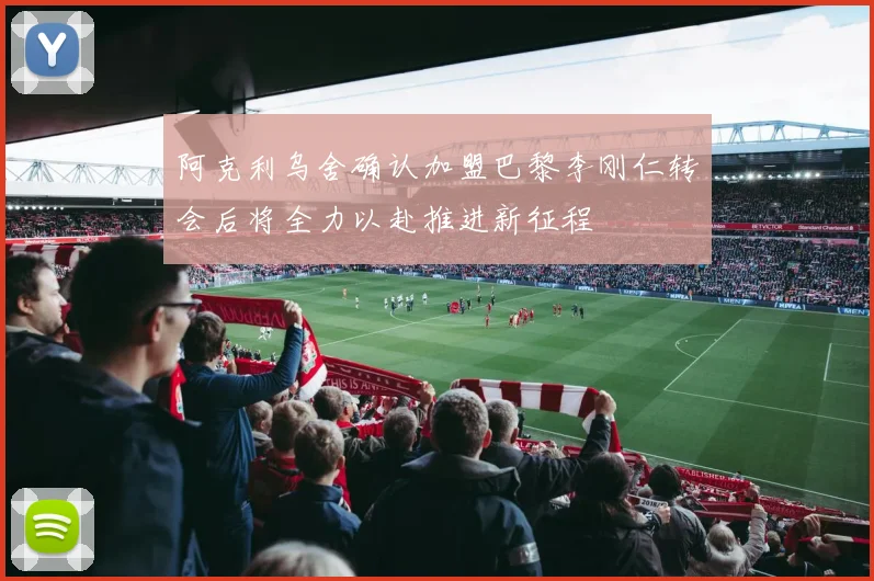 阿克利乌舍确认加盟巴黎李刚仁转会后将全力以赴推进新征程