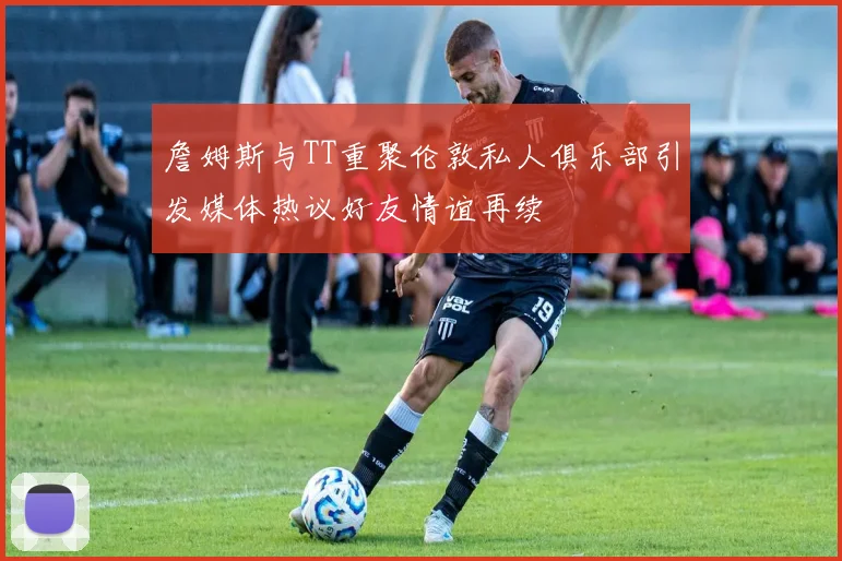 詹姆斯与TT重聚伦敦私人俱乐部引发媒体热议好友情谊再续
