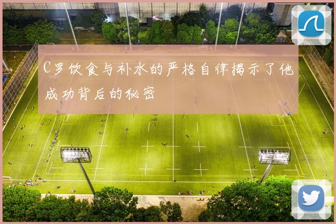 C罗饮食与补水的严格自律揭示了他成功背后的秘密