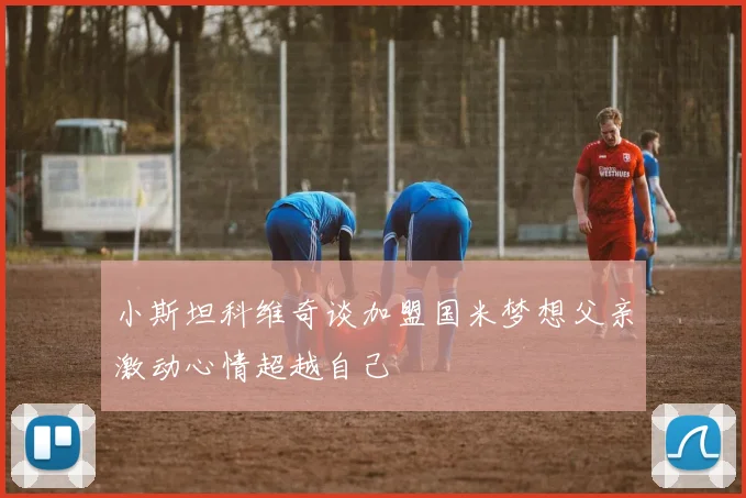 小斯坦科维奇谈加盟国米梦想父亲激动心情超越自己