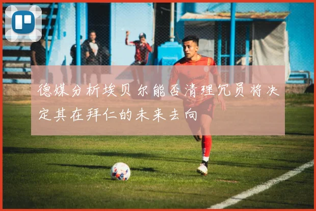 德媒分析埃贝尔能否清理冗员将决定其在拜仁的未来去向